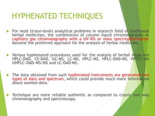 HYPHENATED TECHNIQUES
 For most (trace-level) analytical problems in research field of traditional
herbal medicines, the combination of column liquid chromatography or
capillary gas chromatography with a UV-VIS or mass spectrophotometer
become the preferred approach for the analysis of herbal medicines.
 Various hyphenated procedures used for the analysis of herbal drugs are
HPLC-DAD, CE-DAD, GC-MS, LC-MS, HPLC-MS, HPLC-DAD-MS, HPTLC-MS
UHPLC−DAD−MS/MS and LC-DAD-MS.
 The data obtained from such hyphenated instruments are generated two
types of data and spectrum, which could provide much more information
about wanted data.
 Technique are more reliable authentic as compared to classic one way
chromatography and spectroscopy.
 
