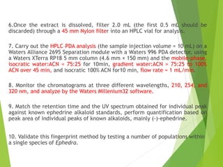 6.Once the extract is dissolved, filter 2.0 mL (the first 0.5 mL should be
discarded) through a 45 mm Nylon filter into an HPLC vial for analysis.
7. Carry out the HPLC–PDA analysis (the sample injection volume = 10 mL) on a
Waters Alliance 2695 Separation module with a Waters 996 PDA detector, using
a Waters XTerra RP18 5 mm column (4.6 mm × 150 mm) and the mobile-phase,
isocratic water:ACN = 75:25 for 10min, gradient water:ACN = 75:25 to 100%
ACN over 45 min, and isocratic 100% ACN for10 min, flow rate = 1 mL/min.
8. Monitor the chromatograms at three different wavelengths, 210, 254, and
320 nm, and analyze by the Waters Millenium32 software.
9. Match the retention time and the UV spectrum obtained for individual peak
against known ephedrine alkaloid standards, perform quantification based on
peak area of individual peaks of known alkaloids, mainly (-)-ephedrine.
10. Validate this fingerprint method by testing a number of populations within
a single species of Ephedra.
 