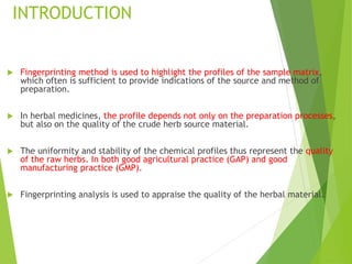 INTRODUCTION
 Fingerprinting method is used to highlight the profiles of the sample matrix,
which often is sufficient to provide indications of the source and method of
preparation.
 In herbal medicines, the profile depends not only on the preparation processes,
but also on the quality of the crude herb source material.
 The uniformity and stability of the chemical profiles thus represent the quality
of the raw herbs. In both good agricultural practice (GAP) and good
manufacturing practice (GMP).
 Fingerprinting analysis is used to appraise the quality of the herbal material.
 