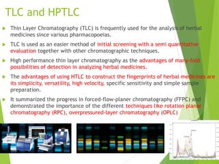 TLC and HPTLC
 Thin Layer Chromatography (TLC) is frequently used for the analysis of herbal
medicines since various pharmacopoeias.
 TLC is used as an easier method of initial screening with a semi quantitative
evaluation together with other chromatographic techniques.
 High performance thin layer chromatography as the advantages of many-fold
possibilities of detection in analyzing herbal medicines.
 The advantages of using HTLC to construct the fingerprints of herbal medicines are
its simplicity, versatility, high velocity, specific sensitivity and simple sample
preparation.
 It summarized the progress in forced-flow-planer chromatography (FFPC) and
demonstrated the importance of the different techniques like rotation planar
chromatography (RPC), overpressured-layer chromatography (OPLC)
 