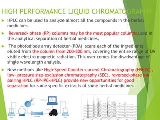 HIGH PERFORMANCE LIQUID CHROMATOGRAPHY
 HPLC can be used to analyze almost all the compounds in the herbal
medicines.
 Reversed- phase (RP) columns may be the most popular columns used in
the analytical separation of herbal medicines.
 The photodiode array detector (PDA) scans each of the ingredients
eluted from the column from 200-800 nm, covering the entire range of UV
visible electro magnetic radiation. This over comes the disadvantage of
single wavelength analysis.
 New methods like High-Speed Counter-current Chromatography (HSCCC),
low- pressure size-exclusion chromatography (SEC), reversed-phase ion-
pairing HPLC (RP-IPC-HPLC) provide new opportunities for good
separation for some specific extracts of some herbal medicines
 