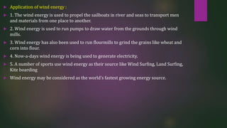  Application of wind energy :
 1. The wind energy is used to propel the sailboats in river and seas to transport men
and materials from one place to another.
 2. Wind energy is used to run pumps to draw water from the grounds through wind
mills.
 3. Wind energy has also been used to run flourmills to grind the grains like wheat and
corn into flour.
 4. Now-a-days wind energy is being used to generate electricity.
 5. A number of sports use wind energy as their source like Wind Surfing, Land Surfing,
Kite boarding
 Wind energy may be considered as the world’s fastest growing energy source.
 