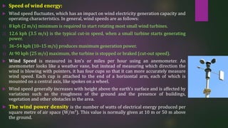  Speed of wind energy:
 Wind speed fluctuates, which has an impact on wind electricity generation capacity and
operating characteristics. In general, wind speeds are as follows:
1) 8 kph (2 m/s) minimum is required to start rotating most small wind turbines.
2) 12.6 kph (3.5 m/s) is the typical cut-in speed, when a small turbine starts generating
power.
3) 36–54 kph (10–15 m/s) produces maximum generation power.
4) At 90 kph (25 m/s) maximum, the turbine is stopped or braked (cut-out speed).
 Wind Speed is measured in km's or miles per hour using an anemometer. An
anemometer looks like a weather vane, but instead of measuring which direction the
wind is blowing with pointers, it has four cups so that it can more accurately measure
wind speed. Each cup is attached to the end of a horizontal arm, each of which is
mounted on a central axis, like spokes on a wheel.
 Wind speed generally increases with height above the earth's surface and is affected by
variations such as the roughness of the ground and the presence of buildings,
vegetation and other obstacles in the area.
 The wind power density is the number of watts of electrical energy produced per
square metre of air space (W/m²). This value is normally given at 10 m or 50 m above
the ground.
 