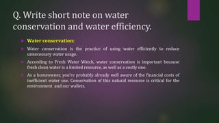 Q. Write short note on water
conservation and water efficiency.
 Water conservation:
 Water conservation is the practice of using water efficiently to reduce
unnecessary water usage.
 According to Fresh Water Watch, water conservation is important because
fresh clean water is a limited resource, as well as a costly one.
 As a homeowner, you’re probably already well aware of the financial costs of
inefficient water use. Conservation of this natural resource is critical for the
environment and our wallets.
 
