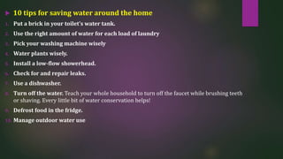  10 tips for saving water around the home
1. Put a brick in your toilet’s water tank.
2. Use the right amount of water for each load of laundry
3. Pick your washing machine wisely
4. Water plants wisely.
5. Install a low-flow showerhead.
6. Check for and repair leaks.
7. Use a dishwasher.
8. Turn off the water. Teach your whole household to turn off the faucet while brushing teeth
or shaving. Every little bit of water conservation helps!
9. Defrost food in the fridge.
10. Manage outdoor water use
 