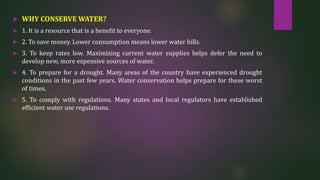  WHY CONSERVE WATER?
 1. It is a resource that is a benefit to everyone.
 2. To save money. Lower consumption means lower water bills.
 3. To keep rates low. Maximizing current water supplies helps defer the need to
develop new, more expensive sources of water.
 4. To prepare for a drought. Many areas of the country have experienced drought
conditions in the past few years. Water conservation helps prepare for these worst
of times.
 5. To comply with regulations. Many states and local regulators have established
efficient water use regulations.
 