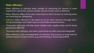  Water efficiency :
 Water efficiency is reducing water wastage by measuring the amount of water
required for a particular purpose and the amount of water used or delivered.
 Water efficiency differs from water conservation in that it focuses on reducing waste,
not restricting use. (Wikipedia)
 Definition: Water efficiency is the smart use of our water resources through water-
saving technologies and simple steps we can all take around the house.
 Using water efficiently will help ensure reliable water supplies today and for future
generations. (EPA-US)
 The terms water efficiency and water conservation are often used interchangeably.
 Water efficiency is the accomplishment of a function, task, process, or result with the
minimal amount of water feasible. (e.g. toilet flushing or showering) (CWCB
 