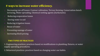 # ways to increase water efficiency.
1. Decreasing run-off losses: Contour cultivation, Terrace farming, Conservation-bench
terracing, Water spreading, Chemical wetting agents (Surfactants)
2. Reducing evaporation losses
3. Storing water in soil
4. Reducing irrigation losses
5. Reuse of water
6. Preventing wastage of water
7. Increasing block pricing
TWO TYPES OF PRACTICES
1. Engineering practices: practices based on modifications in plumbing, fixtures, or water
supply operating procedures.
2. Behavioral practices: practices based on changing water use habits.
 