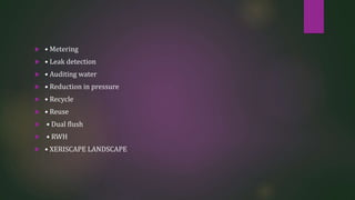  • Metering
 • Leak detection
 • Auditing water
 • Reduction in pressure
 • Recycle
 • Reuse
 • Dual flush
 • RWH
 • XERISCAPE LANDSCAPE
 