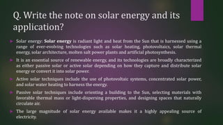 Q. Write the note on solar energy and its
application?
 Solar energy: Solar energy is radiant light and heat from the Sun that is harnessed using a
range of ever-evolving technologies such as solar heating, photovoltaics, solar thermal
energy, solar architecture, molten salt power plants and artificial photosynthesis.
 It is an essential source of renewable energy, and its technologies are broadly characterized
as either passive solar or active solar depending on how they capture and distribute solar
energy or convert it into solar power.
 Active solar techniques include the use of photovoltaic systems, concentrated solar power,
and solar water heating to harness the energy.
 Passive solar techniques include orienting a building to the Sun, selecting materials with
favorable thermal mass or light-dispersing properties, and designing spaces that naturally
circulate air.
 The large magnitude of solar energy available makes it a highly appealing source of
electricity.
 
