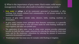 Q. What is the importance of grey water, black water, solid waste
management. Elaborate aftermath in handled inappropriately ?
 Grey water or sullage is all the wastewater generated in households or office
buildings from streams without fecal contamination, i.e. all streams except for the
wastewater from toilets.
 Sources of grey water include sinks, showers, baths, washing machines or
dishwashers.
 As grey water contains fewer pathogens than domestic wastewater, it is generally
safer to handle and easier to treat and reuse onsite for toilet flushing, landscape or
crop irrigation, and other non-potable uses.
 The application of grey water reuse in urban water systems provides substantial
benefits for both the water supply subsystem by reducing the demand for fresh clean
water and for the wastewater subsystems by reducing the amount of wastewater
required to be conveyed and treated.
 Treated grey water has many uses, for example, toilet flushing or irrigation.
 