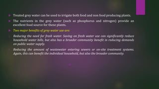  Treated grey water can be used to irrigate both food and non food producing plants.
 The nutrients in the grey water (such as phosphorus and nitrogen) provide an
excellent food source for these plants.
 Two major benefits of grey water use are:
1. Reducing the need for fresh water. Saving on fresh water use can significantly reduce
household water bills, but also has a broader community benefit in reducing demands
on public water supply.
2. Reducing the amount of wastewater entering sewers or on-site treatment systems.
Again, this can benefit the individual household, but also the broader community.

 