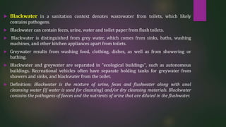  Blackwater in a sanitation context denotes wastewater from toilets, which likely
contains pathogens.
 Blackwater can contain feces, urine, water and toilet paper from flush toilets.
 Blackwater is distinguished from grey water, which comes from sinks, baths, washing
machines, and other kitchen appliances apart from toilets.
 Greywater results from washing food, clothing, dishes, as well as from showering or
bathing.
 Blackwater and greywater are separated in "ecological buildings", such as autonomous
buildings. Recreational vehicles often have separate holding tanks for greywater from
showers and sinks, and blackwater from the toilet.
 Definition: Blackwater is the mixture of urine, feces and flushwater along with anal
cleansing water (if water is used for cleansing) and/or dry cleansing materials. Blackwater
contains the pathogens of faeces and the nutrients of urine that are diluted in the flushwater.
 