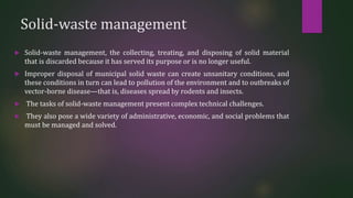 Solid-waste management
 Solid-waste management, the collecting, treating, and disposing of solid material
that is discarded because it has served its purpose or is no longer useful.
 Improper disposal of municipal solid waste can create unsanitary conditions, and
these conditions in turn can lead to pollution of the environment and to outbreaks of
vector-borne disease—that is, diseases spread by rodents and insects.
 The tasks of solid-waste management present complex technical challenges.
 They also pose a wide variety of administrative, economic, and social problems that
must be managed and solved.
 