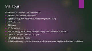 Syllabus
Appropriate Technologies / Approaches for:
 A) Water conservation / efficiency.
 B) Sanitation (Grey water, black water management, SWM)
 C) Treatments.
 D) Biogas.
 E) Composting.
 F) Solar energy and its applicability through panels, photovoltaic cells etc.
 G) Use of ―LED, CFL, Fresnel Lens‖ etc.
 H) Wind energy and its use.
 I) Orientation aspects in site planning to achieve maximum daylight and natural ventilation.
 