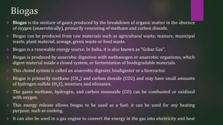 Biogas
 Biogas is the mixture of gases produced by the breakdown of organic matter in the absence
of oxygen (anaerobically), primarily consisting of methane and carbon dioxide.
 Biogas can be produced from raw materials such as agricultural waste, manure, municipal
waste, plant material, sewage, green waste or food waste.
 Biogas is a renewable energy source. In India, it is also known as "Gobar Gas".
 Biogas is produced by anaerobic digestion with methanogen or anaerobic organisms, which
digest material inside a closed system, or fermentation of biodegradable materials.
 This closed system is called an anaerobic digester, biodigester or a bioreactor.
 Biogas is primarily methane (CH4) and carbon dioxide (CO2) and may have small amounts
of hydrogen sulfide (H2S), moisture and siloxanes.
 The gases methane, hydrogen, and carbon monoxide (CO) can be combusted or oxidized
with oxygen.
 This energy release allows biogas to be used as a fuel; it can be used for any heating
purpose, such as cooking.
 It can also be used in a gas engine to convert the energy in the gas into electricity and heat
 