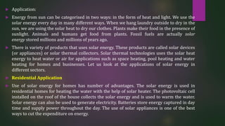  Application:
 Energy from sun can be categorised in two ways: in the form of heat and light. We use the
solar energy every day in many different ways. When we hang laundry outside to dry in the
sun, we are using the solar heat to dry our clothes. Plants make their food in the presence of
sunlight. Animals and humans get food from plants. Fossil fuels are actually solar
energy stored millions and millions of years ago.
 There is variety of products that uses solar energy. These products are called solar devices
(or appliances) or solar thermal collectors. Solar thermal technologies uses the solar heat
energy to heat water or air for applications such as space heating, pool heating and water
heating for homes and businesses. Let us look at the applications of solar energy in
different sectors.
 Residential Application
 Use of solar energy for homes has number of advantages. The solar energy is used in
residential homes for heating the water with the help of solar heater. The photovoltaic cell
installed on the roof of the house collects the solar energy and is used to warm the water.
Solar energy can also be used to generate electricity. Batteries store energy captured in day
time and supply power throughout the day. The use of solar appliances is one of the best
ways to cut the expenditure on energy.
 