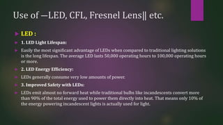 Use of ―LED, CFL, Fresnel Lens‖ etc.
 LED :
 1. LED Light Lifespan:
 Easily the most significant advantage of LEDs when compared to traditional lighting solutions
is the long lifespan. The average LED lasts 50,000 operating hours to 100,000 operating hours
or more.
 2. LED Energy Efficiency:
 LEDs generally consume very low amounts of power.
 3. Improved Safety with LEDs:
 LEDs emit almost no forward heat while traditional bulbs like incandescents convert more
than 90% of the total energy used to power them directly into heat. That means only 10% of
the energy powering incandescent lights is actually used for light.
 