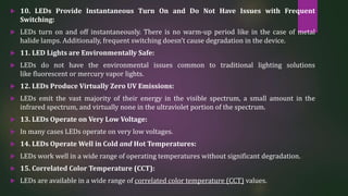  10. LEDs Provide Instantaneous Turn On and Do Not Have Issues with Frequent
Switching:
 LEDs turn on and off instantaneously. There is no warm-up period like in the case of metal
halide lamps. Additionally, frequent switching doesn’t cause degradation in the device.
 11. LED Lights are Environmentally Safe:
 LEDs do not have the environmental issues common to traditional lighting solutions
like fluorescent or mercury vapor lights.
 12. LEDs Produce Virtually Zero UV Emissions:
 LEDs emit the vast majority of their energy in the visible spectrum, a small amount in the
infrared spectrum, and virtually none in the ultraviolet portion of the spectrum.
 13. LEDs Operate on Very Low Voltage:
 In many cases LEDs operate on very low voltages.
 14. LEDs Operate Well in Cold and Hot Temperatures:
 LEDs work well in a wide range of operating temperatures without significant degradation.
 15. Correlated Color Temperature (CCT):
 LEDs are available in a wide range of correlated color temperature (CCT) values.
 