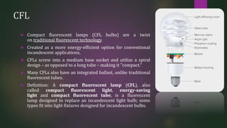 CFL
 Compact fluorescent lamps (CFL bulbs) are a twist
on traditional fluorescent technology.
 Created as a more energy-efficient option for conventional
incandescent applications,
 CFLs screw into a medium base socket and utilize a spiral
design – as opposed to a long tube – making it "compact."
 Many CFLs also have an integrated ballast, unlike traditional
fluorescent tubes.
 Definition: A compact fluorescent lamp (CFL), also
called compact fluorescent light, energy-saving
light and compact fluorescent tube, is a fluorescent
lamp designed to replace an incandescent light bulb; some
types fit into light fixtures designed for incandescent bulbs.
 