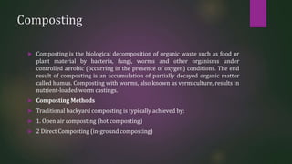 Composting
 Composting is the biological decomposition of organic waste such as food or
plant material by bacteria, fungi, worms and other organisms under
controlled aerobic (occurring in the presence of oxygen) conditions. The end
result of composting is an accumulation of partially decayed organic matter
called humus. Composting with worms, also known as vermiculture, results in
nutrient-loaded worm castings.
 Composting Methods
 Traditional backyard composting is typically achieved by:
 1. Open air composting (hot composting)
 2 Direct Composting (in-ground composting)
 
