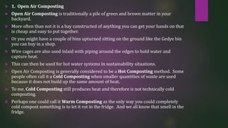  1. Open Air Composting
 Open Air Composting is traditionally a pile of green and brown matter in your
backyard.
 More often than not it is a bay constructed of anything you can get your hands on that
is cheap and easy to put together.
 Or you might have a couple of bins upturned sitting on the ground like the Gedye bin
you can buy in a shop.
 Wire cages are also used inlaid with piping around the edges to hold water and
capture heat.
 This can then be used for hot water systems in sustainability situations.
 Open Air Composting is generally considered to be a Hot Composting method. Some
people often call it a Cold Composting when smaller quantities of waste are used
because it does not build up the same amount of heat.
 To me, Cold Composting still produces heat and therefore is not technically cold
composting.
 Perhaps one could call it Warm Composting as the only way you could completely
cold compost something is to let it rot in the fridge. And we all know that smell in the
fridge.
 