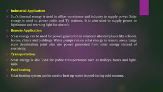  Industrial Application
 Sun’s thermal energy is used in office, warehouse and industry to supply power. Solar
energy is used to power radio and TV stations. It is also used to supply power to
lighthouse and warning light for aircraft.
 Remote Application
 Solar energy can be used for power generation in remotely situated places like schools,
homes, clinics and buildings. Water pumps run on solar energy in remote areas. Large
scale desalination plant also use power generated from solar energy instead of
electricity.
 Transportation
 Solar energy is also used for public transportation such as trolleys, buses and light-
rails.
 Pool heating
 Solar heating system can be used to heat up water in pool during cold seasons.
 