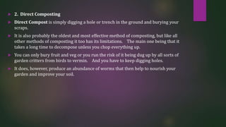  2. Direct Composting
 Direct Compost is simply digging a hole or trench in the ground and burying your
scraps.
 It is also probably the oldest and most effective method of composting, but like all
other methods of composting it too has its limitations. The main one being that it
takes a long time to decompose unless you chop everything up.
 You can only bury fruit and veg or you run the risk of it being dug up by all sorts of
garden critters from birds to vermin. And you have to keep digging holes.
 It does, however, produce an abundance of worms that then help to nourish your
garden and improve your soil.
 