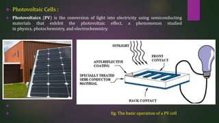  Photovoltaic Cells :
 Photovoltaics (PV) is the conversion of light into electricity using semiconducting
materials that exhibit the photovoltaic effect, a phenomenon studied
in physics, photochemistry, and electrochemistry.

 fig. The basic operation of a PV cell
 