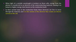  When light of a suitable wavelength is incident on these cells, energy from the
photon is transferred to an electron of the semiconducting material, causing it to
jump to a higher energy state known as the conduction band.
 In their excited state in the conduction band, these electrons are free to move
through the material, and it is this motion of the electron that creates an electric
current in the cell.
 