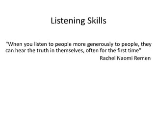 Listening Skills
“When you listen to people more generously to people, they
can hear the truth in themselves, often for the first time”
Rachel Naomi Remen
 