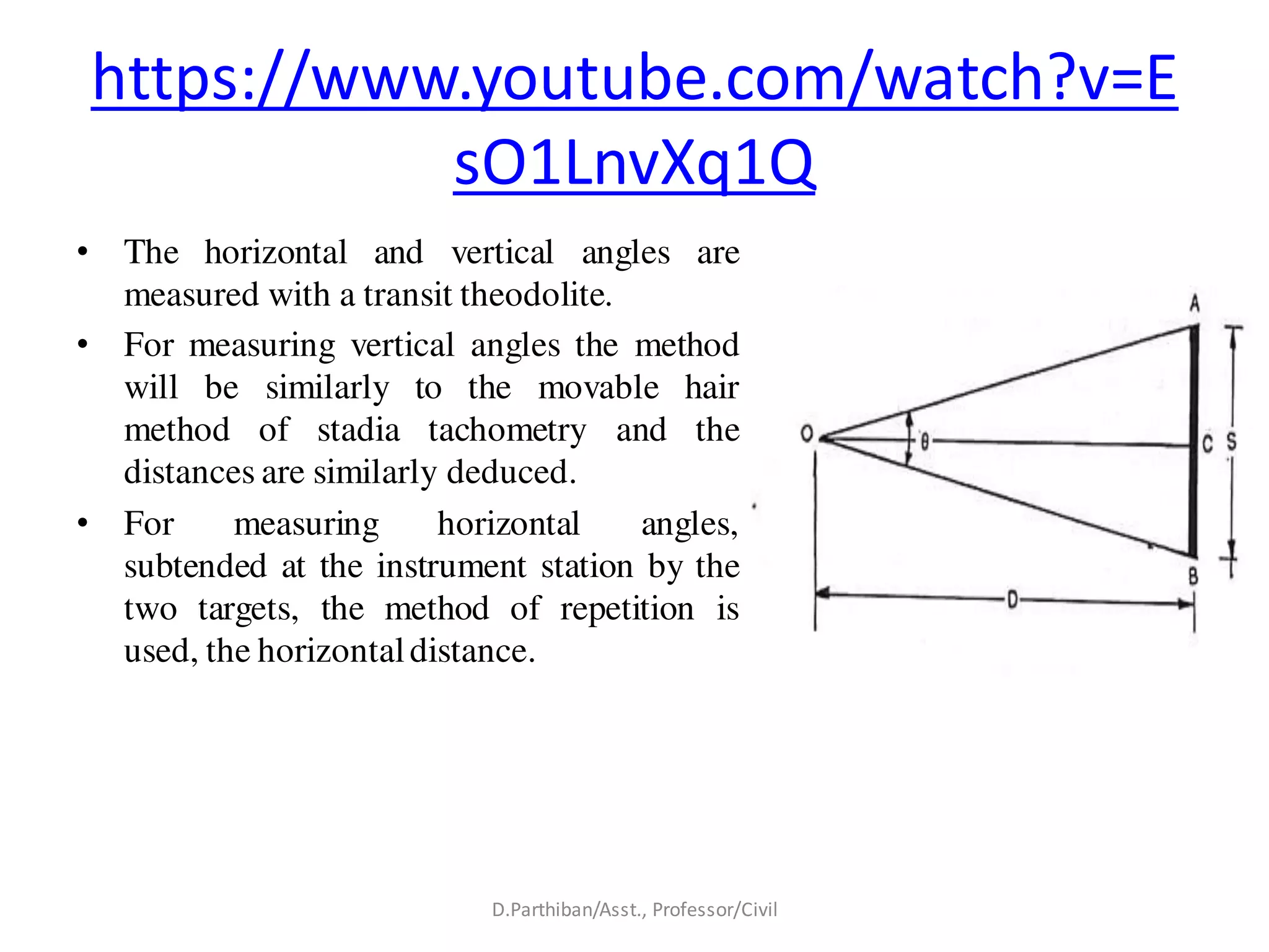 https://www.youtube.com/watch?v=E
sO1LnvXq1Q
• The horizontal and vertical angles are
measured with a transit theodolite.
• For measuring vertical angles the method
will be similarly to the movable hair
method of stadia tachometry and the
distances are similarly deduced.
• For measuring horizontal angles,
subtended at the instrument station by the
two targets, the method of repetition is
used, the horizontaldistance.
D.Parthiban/Asst., Professor/Civil
 