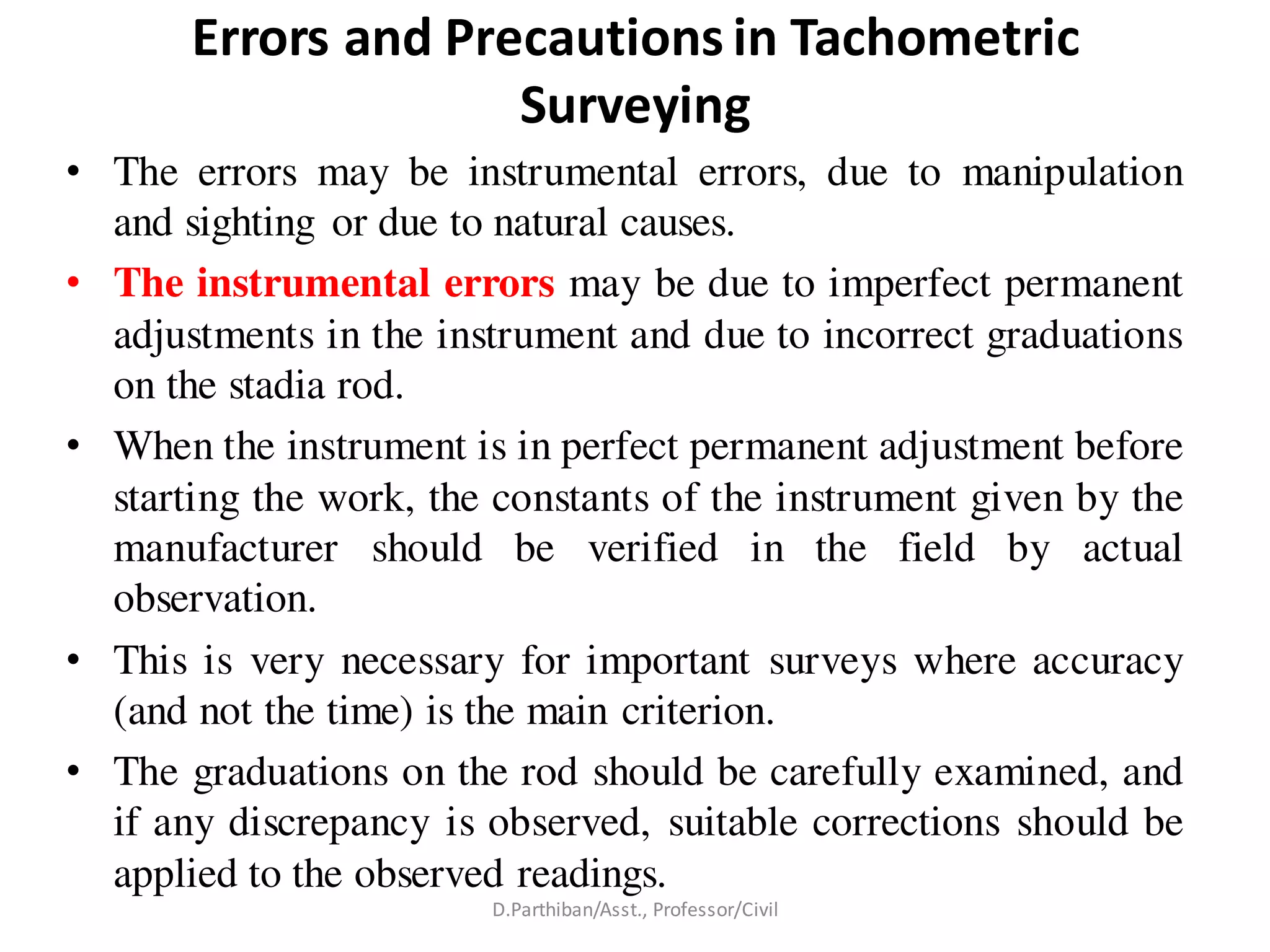 Errors and Precautions in Tachometric
Surveying
• The errors may be instrumental errors, due to manipulation
and sighting or due to natural causes.
• The instrumental errors may be due to imperfect permanent
adjustments in the instrument and due to incorrect graduations
on the stadia rod.
• When the instrument is in perfect permanent adjustment before
starting the work, the constants of the instrument given by the
manufacturer should be verified in the field by actual
observation.
• This is very necessary for important surveys where accuracy
(and not the time) is the main criterion.
• The graduations on the rod should be carefully examined, and
if any discrepancy is observed, suitable corrections should be
applied to the observed readings.
D.Parthiban/Asst., Professor/Civil
 