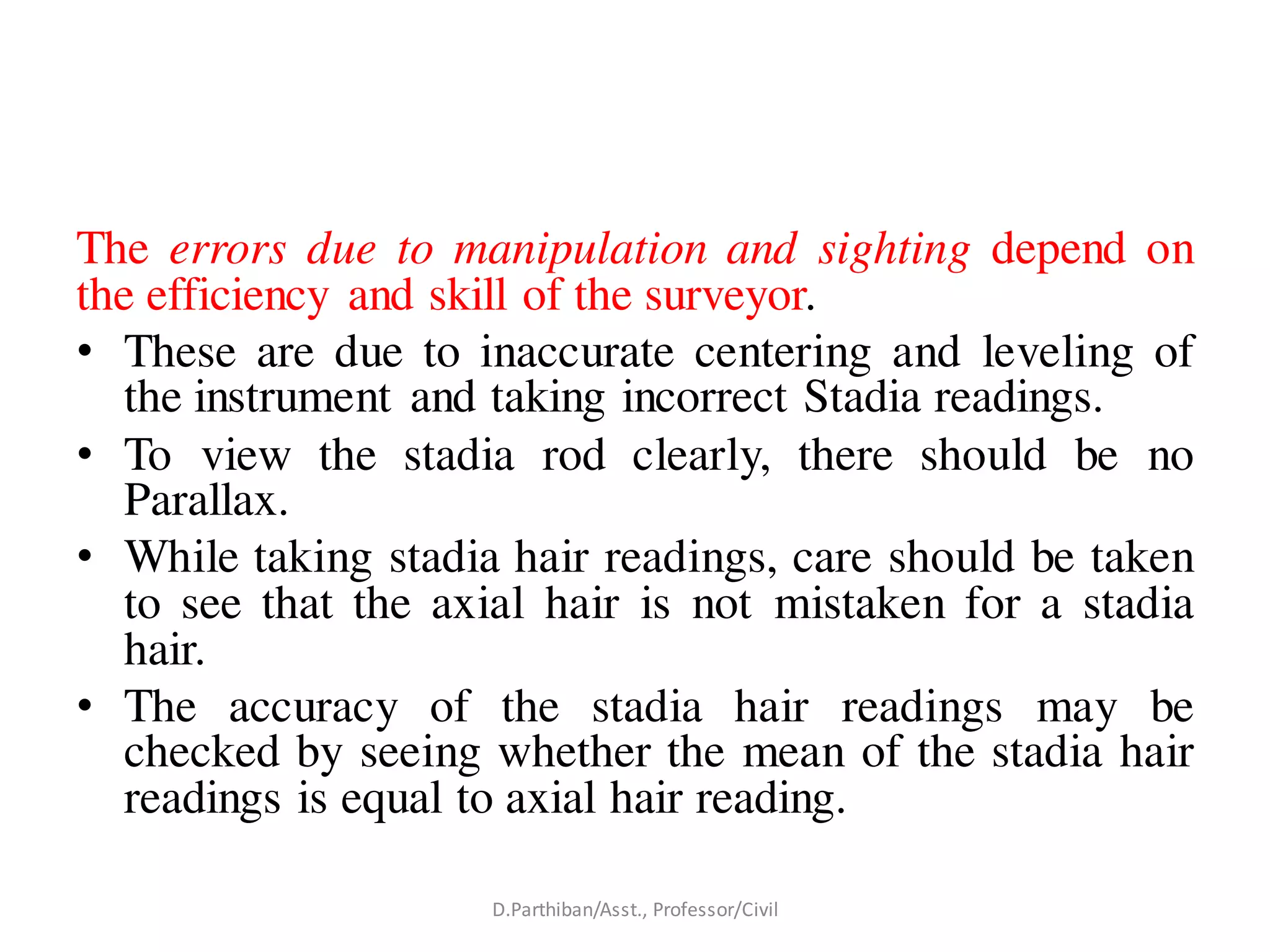 The errors due to manipulation and sighting depend on
the efficiency and skill of the surveyor.
• These are due to inaccurate centering and leveling of
the instrument and taking incorrect Stadia readings.
• To view the stadia rod clearly, there should be no
Parallax.
• While taking stadia hair readings, care should be taken
to see that the axial hair is not mistaken for a stadia
hair.
• The accuracy of the stadia hair readings may be
checked by seeing whether the mean of the stadia hair
readings is equal to axial hair reading.
D.Parthiban/Asst., Professor/Civil
 