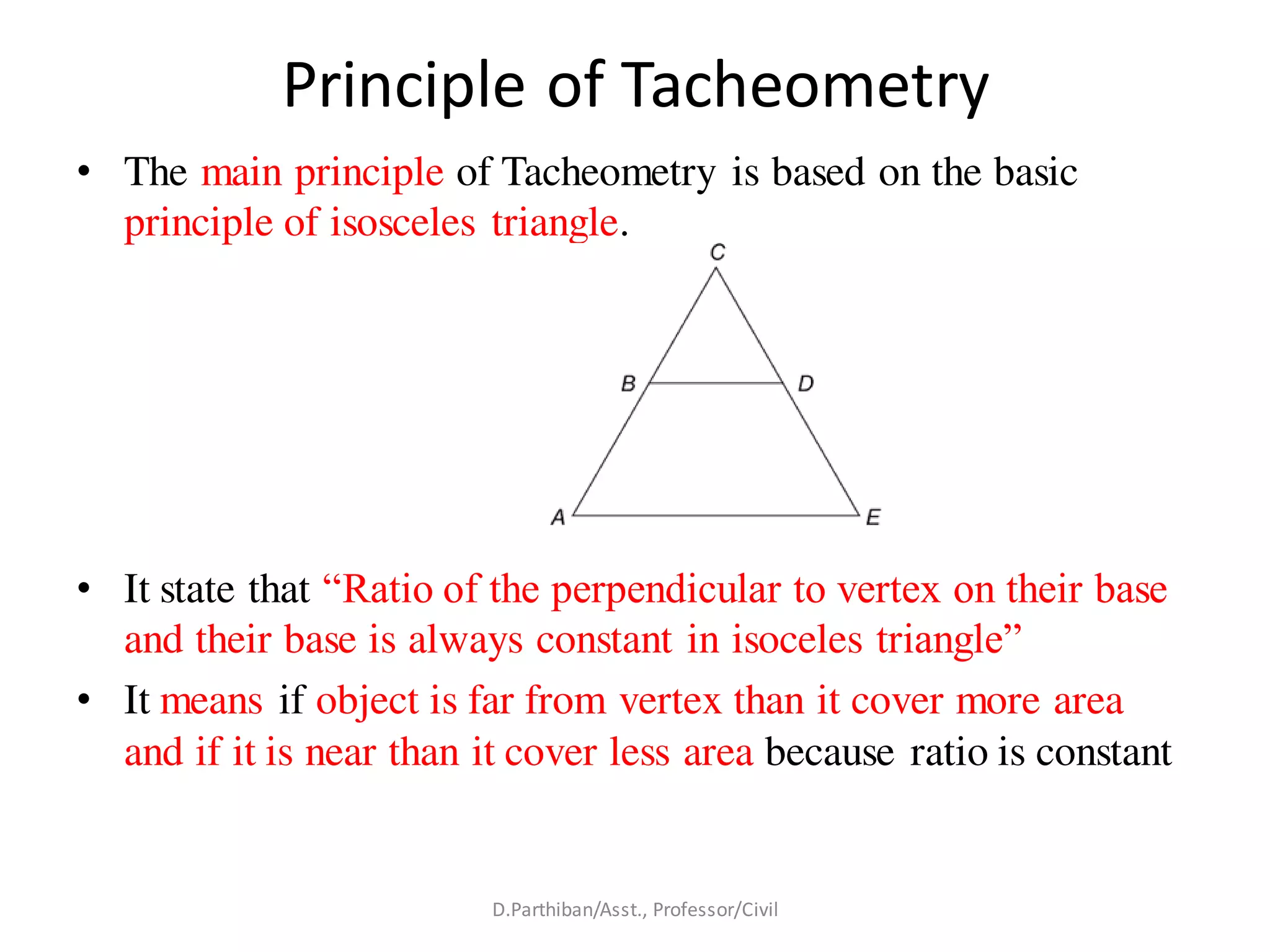 Principle of Tacheometry
• The main principle of Tacheometry is based on the basic
principle of isosceles triangle.
• It state that “Ratio of the perpendicular to vertex on their base
and their base is always constant in isoceles triangle”
• It means if object is far from vertex than it cover more area
and if it is near than it cover less area because ratio is constant
D.Parthiban/Asst., Professor/Civil
 