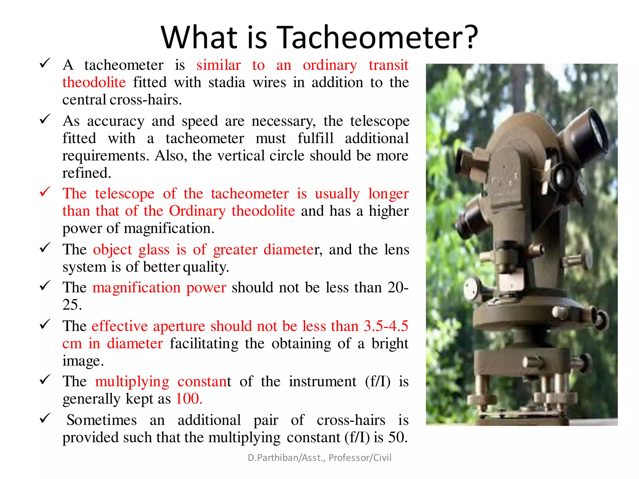 What is Tacheometer?
 A tacheometer is similar to an ordinary transit
theodolite fitted with stadia wires in addition to the
central cross-hairs.
 As accuracy and speed are necessary, the telescope
fitted with a tacheometer must fulfill additional
requirements. Also, the vertical circle should be more
refined.
 The telescope of the tacheometer is usually longer
than that of the Ordinary theodolite and has a higher
power of magnification.
 The object glass is of greater diameter, and the lens
system is of better quality.
 The magnification power should not be less than 20-
25.
 The effective aperture should not be less than 3.5-4.5
cm in diameter facilitating the obtaining of a bright
image.
 The multiplying constant of the instrument (f/I) is
generally kept as 100.
 Sometimes an additional pair of cross-hairs is
provided such that the multiplying constant (f/I) is 50.
D.Parthiban/Asst., Professor/Civil
 