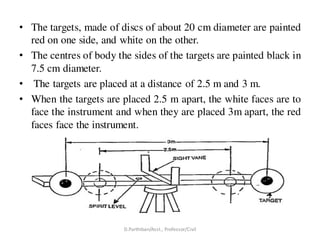 • The targets, made of discs of about 20 cm diameter are painted
red on one side, and white on the other.
• The centres of body the sides of the targets are painted black in
7.5 cm diameter.
• The targets are placed at a distance of 2.5 m and 3 m.
• When the targets are placed 2.5 m apart, the white faces are to
face the instrument and when they are placed 3m apart, the red
faces face the instrument.
D.Parthiban/Asst., Professor/Civil
 