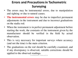 Errors and Precautions in Tachometric
Surveying
• The errors may be instrumental errors, due to manipulation
and sighting or due to natural causes.
• The instrumental errors may be due to imperfect permanent
adjustments in the instrument and due to incorrect graduations
on the stadia rod.
• When the instrument is in perfect permanent adjustment before
starting the work, the constants of the instrument given by the
manufacturer should be verified in the field by actual
observation.
• This is very necessary for important surveys where accuracy
(and not the time) is the main criterion.
• The graduations on the rod should be carefully examined, and
if any discrepancy is observed, suitable corrections should be
applied to the observed readings.
D.Parthiban/Asst., Professor/Civil
 