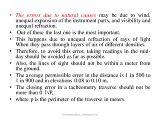 • The errors due to natural causes may be due to wind,
unequal expansion of the instrument parts, and visibility and
unequal refraction.
• Out of these the last one is the most important.
• This happens due to unequal refraction of rays of light
When they pass through layers of air of different densities.
• Therefore, to avoid this error, taking readings in the mid-
day should be avoided as far as possible.
• Also, the lines of sight should not be within a meter from
the ground.
• The average permissible error in the distance is 1 in 500 to
1 in 900 and in elevations 0.08 to 0.10 m.
• The closing error in a tacheometry traverse should not be
more than 0. l√P,
• where p is the perimeter of the traverse in meters.
D.Parthiban/Asst., Professor/Civil
 