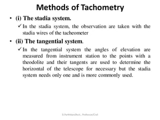 Methods of Tachometry
• (i) The stadia system.
 In the stadia system, the observation are taken with the
stadia wires of the tacheometer
• (ii) The tangential system.
 In the tangential system the angles of elevation are
measured from instrument station to the points with a
theodolite and their tangents are used to determine the
horizontal of the telescope for necessary but the stadia
system needs only one and is more commonly used.
D.Parthiban/Asst., Professor/Civil
 
