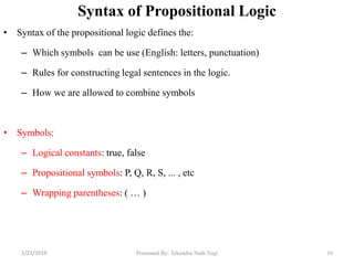 Syntax of Propositional Logic
• Syntax of the propositional logic defines the:
– Which symbols can be use (English: letters, punctuation)
– Rules for constructing legal sentences in the logic.
– How we are allowed to combine symbols
• Symbols:
– Logical constants: true, false
– Propositional symbols: P, Q, R, S, ... , etc
– Wrapping parentheses: ( … )
10Presented By: Tekendra Nath Yogi1/23/2019
 