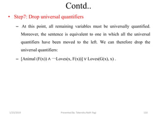 Contd..
• Step7: Drop universal quantifiers
– At this point, all remaining variables must be universally quantified.
Moreover, the sentence is equivalent to one in which all the universal
quantifiers have been moved to the left. We can therefore drop the
universal quantifiers:
– [Animal (F(x)) ∧ ￢Loves(x, F(x))] ∨ Loves(G(x), x) .
1/23/2019 110Presented By: Tekendra Nath Yogi
 