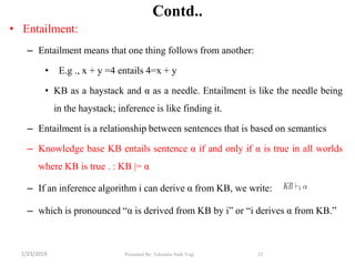 Contd..
• Entailment:
– Entailment means that one thing follows from another:
• E.g ., x + y =4 entails 4=x + y
• KB as a haystack and α as a needle. Entailment is like the needle being
in the haystack; inference is like finding it.
– Entailment is a relationship between sentences that is based on semantics
– Knowledge base KB entails sentence α if and only if α is true in all worlds
where KB is true . : KB |= α
– If an inference algorithm i can derive α from KB, we write:
– which is pronounced ―α is derived from KB by i‖ or ―i derives α from KB.‖
25Presented By: Tekendra Nath Yogi1/23/2019
 