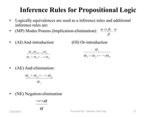 Presented By: Tekendra Nath Yogi 32
Inference Rules for Propositional Logic
• Logically equivalences are used as a inference rules and additional
inference rules are:
• (MP) Modes Ponens (Implication-elimination):
• (AI) And-introduction (OI) Or-introduction
• (AE) And-elimination:
• (NE) Negation-elimination
  

 ,

1/23/2019
 