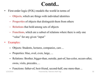 Contd..
• First-order logic (FOL) models the world in terms of
– Objects, which are things with individual identities
– Properties of objects that distinguish them from others
– Relations that hold among sets of objects
– Functions, which are a subset of relations where there is only one
―value‖ for any given ―input‖
• Examples:
– Objects: Students, lectures, companies, cars ...
– Properties: blue, oval, even, large, ...
– Relations: Brother, bigger-than, outside, part-of, has-color, occurs-after,
owns, visits, precedes, ...
– Functions: father-of, best-friend, second-half, one more-than ...
1/23/2019 50Presented By: Tekendra Nath Yogi
 