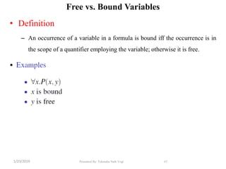 Free vs. Bound Variables
• Definition
– An occurrence of a variable in a formula is bound iff the occurrence is in
the scope of a quantifier employing the variable; otherwise it is free.
• s
67Presented By: Tekendra Nath Yogi1/23/2019
 