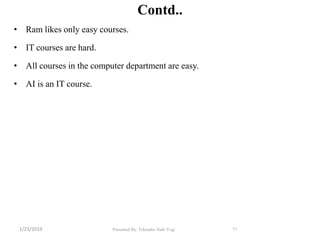 Contd..
• Ram likes only easy courses.
• IT courses are hard.
• All courses in the computer department are easy.
• AI is an IT course.
77Presented By: Tekendra Nath Yogi1/23/2019
 