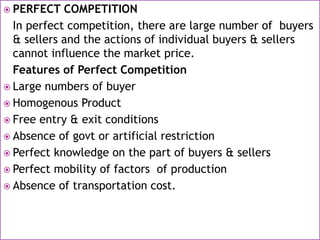  PERFECT COMPETITION
In perfect competition, there are large number of buyers
& sellers and the actions of individual buyers & sellers
cannot influence the market price.
Features of Perfect Competition
 Large numbers of buyer
 Homogenous Product
 Free entry & exit conditions
 Absence of govt or artificial restriction
 Perfect knowledge on the part of buyers & sellers
 Perfect mobility of factors of production
 Absence of transportation cost.
 