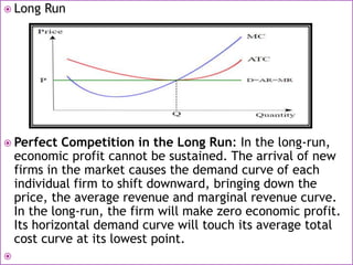  Long Run
 Perfect Competition in the Long Run: In the long-run,
economic profit cannot be sustained. The arrival of new
firms in the market causes the demand curve of each
individual firm to shift downward, bringing down the
price, the average revenue and marginal revenue curve.
In the long-run, the firm will make zero economic profit.
Its horizontal demand curve will touch its average total
cost curve at its lowest point.

 