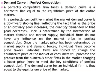  Demand Curve in Perfect Competition
 A perfectly competitive firm faces a demand curve is a
horizontal line equal to the equilibrium price of the entire
market.
In a perfectly competitive market the market demand curve is
a downward sloping line, reflecting the fact that as the price
of an ordinary good increases, the quantity demanded of that
good decreases. Price is determined by the intersection of
market demand and market supply; individual firms do not
have any influence on the market price in perfect
competition. Once the market price has been determined by
market supply and demand forces, individual firms become
price takers. Individual firms are forced to charge the
equilibrium price of the market or consumers will purchase the
product from the numerous other firms in the market charging
a lower price (keep in mind the key conditions of perfect
competition). The demand curve for an individual firm is thus
equal to the equilibrium price of the market.
 